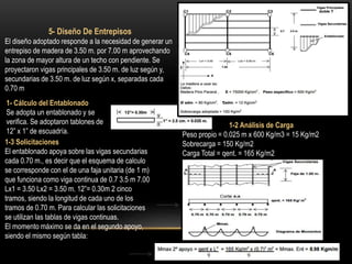 5- Diseño De Entrepisos
El diseño adoptado responde a la necesidad de generar un
entrepiso de madera de 3.50 m. por 7.00 m aprovechando
la zona de mayor altura de un techo con pendiente. Se
proyectaron vigas principales de 3.50 m. de luz según y,
secundarias de 3.50 m. de luz según x, separadas cada
0.70 m
1- Cálculo del Entablonado
Se adopta un entablonado y se
verifica. Se adoptaron tablones de
12” x 1” de escuadría.
1-2 Análisis de Carga
Peso propio = 0.025 m x 600 Kg/m3 = 15 Kg/m2
Sobrecarga = 150 Kg/m2
Carga Total = qent. = 165 Kg/m2
1-3 Solicitaciones
El entablonado apoya sobre las vigas secundarias
cada 0.70 m., es decir que el esquema de calculo
se corresponde con el de una faja unitaria (de 1 m)
que funciona como viga continua de 0.7 3.5 m 7.00
Lx1 = 3.50 Lx2 = 3.50 m. 12”= 0.30m 2 cinco
tramos, siendo la longitud de cada uno de los
tramos de 0.70 m. Para calcular las solicitaciones
se utilizan las tablas de vigas continuas.
El momento máximo se da en el segundo apoyo,
siendo el mismo según tabla:
 