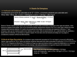 5- Diseño De Entrepisos
1-4 Verificación del Entablonado
Considerando que el ancho de cada tabla es de 12” = 0.30 m., el momento solicitante para cada tabla será :
Mmax.Tabla = Mmax. Ent. x 0.30 m = 8.98 Kgm/m x 0.30 m = 2.69 Kgm = 269.5 Kgcm
Siendo la Tensión máxima mucho menor que la admisible, se podría haber aumentado la separación entre vigas secundarias, o bien
disminuir el espesor de las tablas. Pero no es conveniente adoptar separaciones mayores a los 70 cm. entre vigas a efectos de evitar
molestas deformaciones elásticas. En cuanto a las escuadrías de las tablas no se aconseja usar espesores inferiores a 1” para
entrepisos, dado que las maderas pueden tener defectos como nudos, falta de estacionamiento, etc. y además deben ser cepilladas y
lijadas antes de colocarse, lo cual reduce su espesor original. Por otro lado como las tensiones de trabajo son muy bajas no
consideramos necesario verificar las deformaciones.
2-Cálculo de Vigas Secundarias: Se consideran vigas simplemente apoyadas de 3.5 m de longitud, ya que por la dificultad de
obtener vigas enteras de 7.00 m, habría que efectuar empalmes adecuados para darle continuidad a la estructura. 0.70 m 0.70 m0.70 m
0.70 m 0.70 m Diagrama de Momentos 3 2-1Análisis de Carga Las vigas secundarias reciben la carga del entablonado en un ancho de
influencia dado por la separación adoptada para las mismas. ( Ver zona sombreada en el siguiente esquema del entablonado)
Peso Propio de la Viga secundaria (estimado) = 10.0 Kg/m
Acción del Entablonado = qent x 0.70m =165 Kg/m² x 0.70 m = 115.5 Kg/m
q/viga sec. = 125.5 Kg/m
 