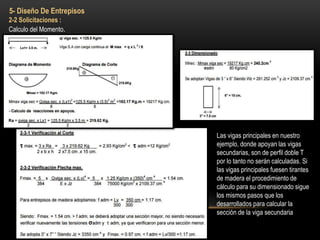 5- Diseño De Entrepisos
2-2 Solicitaciones :
Calculo del Momento.
Las vigas principales en nuestro
ejemplo, donde apoyan las vigas
secundarias, son de perfil doble T
por lo tanto no serán calculadas. Si
las vigas principales fuesen tirantes
de madera el procedimiento de
cálculo para su dimensionado sigue
los mismos pasos que los
desarrollados para calcular la
sección de la viga secundaria
 