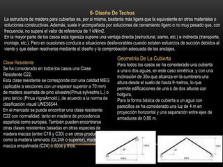 6- Diseño De Techos
La estructura de madera para cubiertas es, por si misma, bastante más ligera que la equivalente en otros materiales o
soluciones constructivas. Además, suele ir acompañada por soluciones de cerramiento ligero o no muy pesado que, con
frecuencia, no supera el valor de referencia de 1 kN/m2.
En la mayor parte de los casos esta ligereza supone una ventaja directa (estructural, sismo, etc.) e indirecta (transporte,
montaje, etc.). Pero en ocasiones conduce a situaciones desfavorables cuando existen esfuerzos de succión debidos al
viento y que deben resolverse mediante el diseño y la comprobación adecuada de los anclajes.
Clase Resistente
Se ha considerado en todos los casos una Clase
Resistente C22.
Esta clase resistente se corresponde con una calidad MEG
(aplicable a secciones con un espesor superior a 70 mm)
de madera aserrada de pino silvestre(Pinus sylvestris L.) o
pino laricio (Pinus nigraArnold.), de acuerdo a la norma de
clasificación visual UNE56544.
En el mercado se puede encontrar una clase resistente
C22 con normalidad, tanto en madera de procedencia
española como europea. También pueden encontrarse
otras clases resistentes basadas en otras especies de
madera maciza (entre C18 y C30) o en otros productos
como la madera laminada (GL24h o superior), madera
maciza empalmada (C24) o dúos y tríos.
Geometría De La Cubierta
Para todos los casos se ha considerado una cubierta
a una o dos aguas, en este caso simétrica, y con una
inclinación de 30o que alcanza en la cumbrera una
altura desde el suelo de hasta 9 metros, lo que
permite edificaciones de una o de dos alturas con
holgura.
Para la forma básica de cubierta a un agua con
parecillos se ha considerado una luz de 4 m en
proyección horizontal y una separación entre ejes de
armaduras de 0,80 m.
 