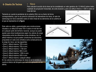 6- Diseño De Techos • Nieve
Para calcular la acción de la nieve se ha considerado un valor genérico de 1,0 kN/m2 (sobre metro
cuadrado de proyección horizontal), de corta duración y para una altitud inferior a 1.000 m sobre el
nivel del mar.
Teniendo en cuenta la pendiente de la cubierta (30o) con su factor de forma
correspondiente y que no se prevé la colocación de retenedores de nieve, el valor de
sobrecarga de nieve extendido sobre el metro lineal de los elementos de la cubierta es
el que se representa en la figura
Este valor es válido y generalizable para construcciones
situadas a un altitud de hasta 700 m sobre el nivel del mar
en cualquier parte del territorio nacional, aunque se puede
ajustar para otras localizaciones según los valores de carga
interpolados entre las diferentes zonas climáticas. Así, la
altitud máxima a la que pueden construirse las soluciones
propuestas en cada zona climática como consecuencia de
la carga de nieve, son las siguientes:
• Zona 1. Altitud máxima: 700 m snm.
• Zona 2. Altitud máxima: 700 m snm.
• Zona 3. Altitud máxima: 1.150 snm
• Zona 4. Altitud máxima: 900 m snm
• Zona 5. Altitud máxima: 1.050 m snm
• Zona 6. Altitud máxima: 930 m snm
• Zona 7. Altitud máxima: cualquier altitud
En los valores de sobrecarga de nieve no se ha tenido en
cuenta el efecto del témpano que sería de aplicación en los
aleros.
 