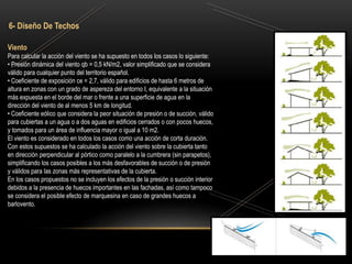 Viento
Para calcular la acción del viento se ha supuesto en todos los casos lo siguiente:
• Presión dinámica del viento qb = 0,5 kN/m2, valor simplificado que se considera
válido para cualquier punto del territorio español.
• Coeficiente de exposición ce = 2,7, válido para edificios de hasta 6 metros de
altura en zonas con un grado de aspereza del entorno I, equivalente a la situación
más expuesta en el borde del mar o frente a una superficie de agua en la
dirección del viento de al menos 5 km de longitud.
• Coeficiente eólico que considera la peor situación de presión o de succión, válido
para cubiertas a un agua o a dos aguas en edificios cerrados o con pocos huecos,
y tomados para un área de influencia mayor o igual a 10 m2.
El viento es considerado en todos los casos como una acción de corta duración.
Con estos supuestos se ha calculado la acción del viento sobre la cubierta tanto
en dirección perpendicular al pórtico como paralelo a la cumbrera (sin parapetos),
simplificando los casos posibles a los más desfavorables de succión o de presión
y válidos para las zonas más representativas de la cubierta.
En los casos propuestos no se incluyen los efectos de la presión o succión interior
debidos a la presencia de huecos importantes en las fachadas, así como tampoco
se considera el posible efecto de marquesina en caso de grandes huecos a
barlovento.
6- Diseño De Techos
 