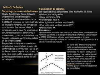 Sobrecarga de uso o mantenimiento
El valor de sobrecarga de uso distribuido
uniformemente en cubiertas ligeras
accesibles sólo para mantenimiento es de
0,40 KN/m2, expresado por metro cuadrado
de proyección horizontal, y se considera de
corta duración. Este valor es inferior al
considerado para la nieve. No se consideran
simultáneas las acciones de la nieve y el
mantenimiento, por lo que se trataría de una
hipótesis redundante que no ha sido incluida
en las comprobaciones.
Por otro lado, se ha tenido en cuenta una
carga puntual concentrada en el punto más
desfavorable de la estructura de 1,00 kN. En
las formas básicas de parecillos, cubierta de
par e hilera o con nudillo, se considera como
punto más desfavorable el centro del vano
de cada pieza.
6- Diseño De Techos
Combinación de acciones
Las hipótesis básicas consideradas, como resumen de los puntos
anteriores, son las siguientes:
• Carga permanente (CP)
• Sobrecarga de nieve (N)
• Peor hipótesis de viento de succión (WS)
• Peor hipótesis de viento de presión (WP)
• Mantenimiento (M)
Dimensiones
Las dimensiones propuestas para cada tipo de cubierta deben considerarse como
nominales y, por tanto, es de aplicación lo referido a dimensiones y tolerancias en
el CTE15. Modificaciones sobre las secciones propuestas en forma de
mecanizados, cajeados o cualquier otra circunstancia que suponga reducción de la
sección resistente neta más allá
En cuanto a las dimensiones propuestas
se ha procurado ajustarse a la gama
dimensional habitual entre las secciones
comerciales. Por razones constructivas o
de otra naturaleza y con carácter general
se podrán disponer secciones mayores a
las especificadas en las propuestas en
este documento siempre que mejore la
capacidad resistente del conjunto,
mientras que secciones menores deberán
ser comprobadas.
 