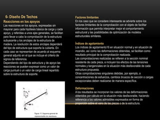 Reacciones en los apoyos
Las reacciones en los apoyos, expresadas sin
mayorar para cada hipótesis básica de carga y cada
apoyo, y referidas a unos ejes generales, se facilitan
para llevar a cabo la comprobación de la estructura
subyacente y los anclajes de la estructura de
madera. La resolución de estos anclajes dependerá
del tipo de estructura que soporta la cubierta. En
cada caso se representan de acuerdo al esquema
general adjunto en el que se incluye el criterio de
signos de referencia.
Dependiendo del tipo de estructura y de apoyo las
reacciones se pueden expresar como un valor de
carga puntual o un valor de carga lineal repartido
sobre la estructura de soporte.
6- Diseño De Techos Factores limitantes
En los caso que se considere interesante se advierte sobre los
factores limitantes de la comprobación con el objeto de facilitar
información que permita interpretar mejor el comportamiento
estructural y las posibilidades de optimización de modelos
estructurales similares.
Índices de agotamiento
Los índices de agotamiento16 en situación normal y en situación de
incendio, así como las deformaciones obtenidas, se facilitan como
resultado principal de la comprobación realizada.
Las comprobaciones realizadas se refieren a la sección nominal
resistente de cada pieza, e incluyen los efectos de las tensiones
normales y tangenciales en la situación más desfavorable de cada
estructura propuesta.
Otras comprobaciones singulares debidas, por ejemplo, a
concentraciones de esfuerzos, cambios bruscos de sección o cargas
excepcionales deben realizarse de manera específica.
Deformaciones
A los resultados se incorporan los valores de las deformaciones
obtenidos por cálculo en la situación más desfavorable, haciendo
referencia a los valores admisibles expresados en forma de
proporción sobre el vano de las piezas o de la estructura.
 