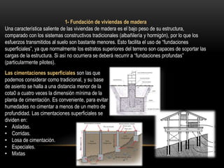 1- Fundación de viviendas de madera
Una característica saliente de las viviendas de madera es el bajo peso de su estructura,
comparado con los sistemas constructivos tradicionales (albañilería y hormigón), por lo que los
esfuerzos transmitidos al suelo son bastante menores. Esto facilita el uso de “fundaciones
superficiales”, ya que normalmente los estratos superiores del terreno son capaces de soportar las
cargas de la estructura. Si así no ocurriera se deberá recurrir a “fundaciones profundas”
(particularmente pilotes).
Las cimentaciones superficiales son las que
podemos considerar como tradicional, y su base
de asiento se halla a una distancia menor de la
cota0 a cuatro veces la dimensión mínima de la
planta de cimentación. Es conveniente, para evitar
humedades no cimentar a menos de un metro de
profundidad. Las cimentaciones superficiales se
dividen en:
• Aisladas.
• Corridas.
• Losa de cimentación.
• Especiales.
• Mixtas
 