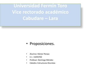 Universidad Fermín Toro
Vice rectorado académico
     Cabudare – Lara



     • Proposiciones.

     •   Alumno: Héctor Peraza
     •   C.I.: 14293702
     •   Profesor: Domingo Méndez
     •   Cátedra: Estructuras Discretas
 