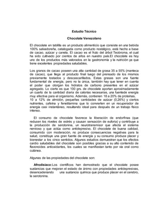 Estudio Técnico
Chocolate Venezolano
El chocolate en tablilla es un producto alimenticio que consiste en una bebida
100% salvadoreña, catalogada como producto nostálgico, está hecho a base
de cacao, azúcar y canela. El cacao es el fruto del árbol Teobroma, el cual
ha sido cultivado por cientos de años en nuestro país.El chocolate es hoy
uno de los productos más valorados en la gastronomía y la nutrición ya que
tiene excelentes propiedades saludables.
Los granos de cacao poseen una alta cantidad de grasa 35 a 55% (manteca
de cacao), que llega al producto final luego del prensado de los mismos
previamente tostados y descascarillados. Estas grasas son una fuente
fundamental de energía, pero no la única, también hay que tener en cuenta
el poder que otorgan los hidratos de carbono presentes en el azúcar
agregado. Lo cierto es que 100 grs. de chocolate aportan aproximadamente
un cuarto de la cantidad diaria de calorías necesarias, una fuentede energía
muy efectiva para el organismo. Además, contienen 18 a 20% de proteínas,
10 a 12% de almidón, pequeñas cantidades de azúcar (0,26%) y ciertos
nutrientes, cafeína y fenetilamina que lo convierten en un recuperador de
energía casi instantáneo, resultando ideal para después de un trabajo físico
intenso.
El consumo de chocolate favorece la liberación de endorfinas (que
reducen los niveles de estrés y causan sensación de euforia) y contribuye a
la producción de serotonina, un neurotransmisor que afecta el sistema
nervioso y que actúa como antidepresivo. El chocolate de buena calidad,
consumido con moderación, no produce consecuencias negativas para la
salud, constituye una gran fuente de energía y su consumo produce placer y
bienestar a los cinco sentidos. Algunos estudios demuestran que los efectos
cardio saludables del chocolate son posibles gracias a su alto contenido de
flavonoides antioxidantes, los cuales se manifiestan tanto por vía oral como
cutánea.
Algunas de las propiedades del chocolate son:
Afrodisíaco:Los científicos han demostrado que el chocolate posee
sustancias que mejoran el estado de ánimo con propiedades antidepresivas,
desencadenando una sustancia química que produce placer en el cerebro,
la serotonina.
 