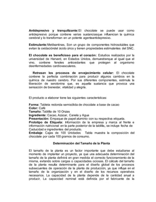 Antidepresivo y tranquilizante:El chocolate se puede usar como
antidepresivo porque contiene varias sustanciasque influencian la química
cerebral y lo transforman en un potente agenteantidepresivo.
Estimulante:Metilxantinas, Son un grupo de componentes hidrosolubles que
evitan la oxidacióndel ácido úrico y tienen propiedades estimulantes del SNC.
El chocolate es beneficioso para el corazón: Estudios realizados por la
universidad de Harvard, en Estados Unidos, demuestranque al igual que el
vino, contiene fenoles antioxidantes que protegen al organismo
deenfermedades cardiovasculares.
Retrasan los procesos de envejecimiento celular: El chocolate
contiene la perfecta combinación para producir algunos cambios en la
química de nuestro cerebro. Por sus diferentes componentes, estimula la
liberación de serotonina que, es aquella sustancia que provoca una
sensación de bienestar, vitalidad y alegría.
El producto a elaborar tiene las siguientes características:
Forma: Tableta redonda semisólida de chocolate a base de cacao
Color: Café
Tamaño: Tablilla de 10 Onzas
Ingrediente: Cacao, Azúcar, Canela y Agua
Presentación: Empaque de papel aluminio con su respectiva etiqueta.
Prototipo de Etiqueta: Información de la empresa y marca al frente e
información nutricional en la parte posterior de la tablilla, se incluye fecha de
Caducidad e ingredientes del producto.
Embalaje: Cajas de 100 Unidades Tabla muestra la composición del
chocolate por cada 100 gramos de consumo.
Determinación del Tamaño de la Planta
El tamaño de la planta es un factor importante que debe estudiarse al
momento de implantar un proyecto, ya que una adecuada determinación del
tamaño de la planta definirá en gran medida el correcto funcionamiento de la
misma, evitando sobre cargas o capacidades ociosas. El cálculo del tamaño
de la planta resulta determinante para el diseño global de los procesos
subsecuentes de operación de la planta de producción, ya que influye en el
tamaño de la organización y en el diseño de los recursos operativos
necesarios. La capacidad de la planta depende de la cantidad anual a
producir. La capacidad nominal está definida por el fabricante de la
 