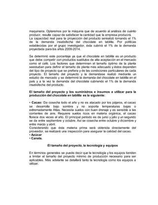 maquinaria. Optaremos por la máquina que de acuerdo al análisis de cuánto
producir, resulte capaz de satisfacer la cantidad que la empresa producirá.
La capacidad real para la proyección del producto serealizó tomando el 1%
de la demanda insatisfecha del chocolate en tablilla. Por políticas
establecidas por el grupo investigador, ésta cubrirá el 1% de la demanda
proyectada para los años 2009-2014.
Se determinó este porcentaje ya que el chocolate en tablilla es un producto
que debe competir con productos sustitutos de alta aceptación en el mercado
como el café. Los factores que determinan el tamaño óptimo de la planta
seestudian para definir el tamaño de planta más adecuado y éstos dependen
del tipo de proyecto que se prefiera y de las condiciones particulares de cada
proyecto. El tamaño del proyecto y la demandase realizó mediante un
estudio de mercado y se determinó la demanda del chocolate en tablilla en el
país y a la vez la demanda del chocolate cubriendo el 1% de la demanda
insatisfecha del producto.
El tamaño del proyecto y los suministros e insumos a utilizar para la
producción del chocolate en tablilla es la siguiente:
• Cacao: Da cosecha todo el año y no es atacado por los pájaros, el cacao
se desarrolla bajo sombra y no soporta temperaturas bajas o
extremadamente Altas. Necesita suelos con buen drenaje y es sensible a las
corrientes de aire. Requiere suelos ricos en materia orgánica, el cacao
florece dos veces al año. El principal período es de junio y julio y un segundo
se da entre septiembre y octubre. Así se cosecha entre octubre y diciembre y
entre marzo y abril.
Considerando que ésta materia prima será obtenida directamente del
proveedor, se realizará una inspección para asegurar la calidad del cacao.
• Azúcar
• Canela.
El tamaño del proyecto, la tecnología y equipos
En términos generales se puede decir que la tecnología y los equipos tienden
a limitar el tamaño del proyecto mínimo de producción necesario para ser
aplicables. Más adelante se detallará tanto la tecnología como los equipos a
utilizar.
 