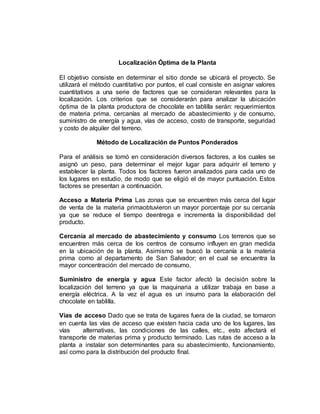 Localización Óptima de la Planta
El objetivo consiste en determinar el sitio donde se ubicará el proyecto. Se
utilizará el método cuantitativo por puntos, el cual consiste en asignar valores
cuantitativos a una serie de factores que se consideran relevantes para la
localización. Los criterios que se considerarán para analizar la ubicación
óptima de la planta productora de chocolate en tablilla serán: requerimientos
de materia prima, cercanías al mercado de abastecimiento y de consumo,
suministro de energía y agua, vías de acceso, costo de transporte, seguridad
y costo de alquiler del terreno.
Método de Localización de Puntos Ponderados
Para el análisis se tomó en consideración diversos factores, a los cuales se
asignó un peso, para determinar el mejor lugar para adquirir el terreno y
establecer la planta. Todos los factores fueron analizados para cada uno de
los lugares en estudio, de modo que se eligió el de mayor puntuación. Estos
factores se presentan a continuación.
Acceso a Materia Prima Las zonas que se encuentren más cerca del lugar
de venta de la materia primaobtuvieron un mayor porcentaje por su cercanía
ya que se reduce el tiempo deentrega e incrementa la disponibilidad del
producto.
Cercanía al mercado de abastecimiento y consumo Los terrenos que se
encuentren más cerca de los centros de consumo influyen en gran medida
en la ubicación de la planta. Asimismo se buscó la cercanía a la materia
prima como al departamento de San Salvador; en el cual se encuentra la
mayor concentración del mercado de consumo.
Suministro de energía y agua Este factor afectó la decisión sobre la
localización del terreno ya que la maquinaria a utilizar trabaja en base a
energía eléctrica. A la vez el agua es un insumo para la elaboración del
chocolate en tablilla.
Vías de acceso Dado que se trata de lugares fuera de la ciudad, se tomaron
en cuenta las vías de acceso que existen hacia cada uno de los lugares, las
vías alternativas, las condiciones de las calles, etc., esto afectará el
transporte de materias prima y producto terminado. Las rutas de acceso a la
planta a instalar son determinantes para su abastecimiento, funcionamiento,
así como para la distribución del producto final.
 