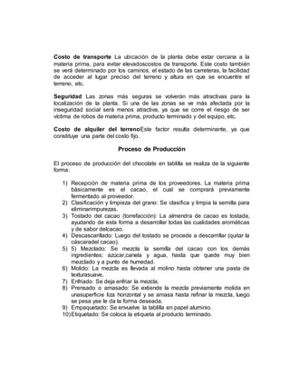 Costo de transporte La ubicación de la planta debe estar cercana a la
materia prima, para evitar elevadoscostos de transporte. Este costo también
se verá determinado por los caminos, el estado de las carreteras, la facilidad
de acceder al lugar preciso del terreno y altura en que se encuentre el
terreno, etc.
Seguridad Las zonas más seguras se volverán más atractivas para la
localización de la planta. Si una de las zonas se ve más afectada por la
inseguridad social será menos atractiva, ya que se corre el riesgo de ser
víctima de robos de materia prima, producto terminado y del equipo, etc.
Costo de alquiler del terrenoEste factor resulta determinante, ya que
constituye una parte del costo fijo.
Proceso de Producción
El proceso de producción del chocolate en tablilla se realiza de la siguiente
forma:
1) Recepción de materia prima de los proveedores. La materia prima
básicamente es el cacao, el cual se comprará previamente
fermentado al proveedor.
2) Clasificación y limpieza del grano: Se clasifica y limpia la semilla para
eliminarimpurezas.
3) Tostado del cacao (torrefacción): La almendra de cacao es tostada,
ayudando de esta forma a desarrollar todas las cualidades aromáticas
y de sabor delcacao.
4) Descascarillado: Luego del tostado se procede a descarrillar (quitar la
cáscaradel cacao).
5) 5) Mezclado: Se mezcla la semilla del cacao con los demás
ingredientes: azúcar,canela y agua, hasta que quede muy bien
mezclado y a punto de humedad.
6) Molido: La mezcla es llevada al molino hasta obtener una pasta de
texturasuave.
7) Enfriado: Se deja enfriar la mezcla.
8) Prensado o amasado: Se extiende la mezcla previamente molida en
unasuperficie liza horizontal y se amasa hasta refinar la mezcla, luego
se pesa yse le da la forma deseada.
9) Empaquetado: Se envuelve la tablilla en papel aluminio.
10)Etiquetado: Se coloca la etiqueta al producto terminado.
 