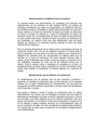 Almacenamiento de Materia Prima e Inventario
La empresa llevara una administración de inventarios; los productos que
entranprimero son los primeros en salir (método PEPS), por tratarse de
productos alimenticios, los cuales son perecederos. Se estableció este tipo
de inventario porque el chocolate no puede estar almacenado por más de 6
meses, debido a su fecha de caducidad. El azúcar y la canela, se almacenan
en sacos y el agua en cisterna, el cacao se almacenará en sacos. Es
necesario contar con un procedimiento de área de materia prima para tener
un buen control sobre éstas, además de tener un proceso de verificación de
las cantidades de materia prima que está almacenada, para así poder
obtener los pedidos en el momento oportuno además de tener una mejor
rotación de los inventarios.
Para la correcta administración de la materia prima, el encargado del área de
producción tendrá como uno de sus objetivos mantener un control sobre lo
que se despacha y lo que entra en el área de materia prima, además de la
utilización de formatos para las requisiciones de materia prima que se
necesite en el área de producción, así como también formatos para el
ingreso de los materiales para verificar cual es su estado y comprobar si son
las cantidades ordenadas de cada una de las materias primas que se
utilizan. Toda la materia prima y materiales se comprarán en el país y el
reabastecimiento de éstos estará constituido por el 50% del pedido inicial,
siendo esta cantidad, el equivalente al material utilizado en 2 semanas de
trabajo.
Mantenimiento que se aplicara a la maquinaria
El mantenimiento que se aplicará será de tipo correctivo, preventivo y
predictivo. El gerente de producción junto con los operarios de la empresa
contará con su propio departamento de mantenimiento, los que serán los
encargados de darle el debido seguimiento y control a todas las necesidades
de la maquinaria y equipo.
Esto ayuda a prevenir y poner el equipo en condiciones para su óptimo
funcionamiento. Así mismo, para el reemplazo de piezas para las cuales el
fabricante ha identificado que tiene un tiempo específico de servicio, como lo
son los filtros. Los filtros utilizados en él se estarán cambiando cada seis
meses. Se realizará un monitoreo continuo de la maquinaria y equipo con el
fin de detectar y evaluar cualquier variación en el funcionamiento antes de
que se produzca una falla, con esto se aplicará el mantenimiento predictivo.
La máquina que se utiliza para la producción de chocolate en tabilla requiere
poco mantenimiento.
 