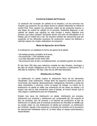 Control de Calidad del Producto
La evolución del concepto de calidad en la industria y en los servicios nos
muestra que pasamos de una etapa donde la calidad solamente se refería al
control final. Para separar los productos malos de los productos buenos, a
una etapa de control de calidad en el proceso, finalmente llegamos a una
calidad de diseño que significa no solo corregir o reducir defectos sino
prevenir que estos sucedan. Demanda vencer una serie de dificultades en el
trabajo que se realiza día a día. Se requiere resolver las variaciones que van
surgiendo en los diferentes procesos de producción, reducir los defectos y
además mejorar los niveles estándares de actuación.
Modo de Operación de la Planta
A continuación se establece la forma de operar de la planta:
• Se trabaja jornada completa de 8 horas.
• Se producirán 1,320 unidades al día.
• Los días laborales al año serán 264.
• Se producirá todo el año y simultáneamente se realizará gestión de ventas.
El año tiene 365 días pero debemos restarle los días feriados, domingos y
los días de asueto obligatorios por ley como se muestra a continuación: Si, a
365 días le restamos 102 días, esto nos da 264 días laborados.
Distribución en Planta
La distribución en planta implica la ordenación física de los elementos
industriales. Esta ordenación, incluye tanto los espacios necesarios para el
movimiento del material, almacenamiento, trabajadores indirectos y todas las
otras actividades o servicios, como el equipo de trabajo. La misión de la
distribución en planta es hallar una ordenación de las áreas de trabajo y el
equipo que sea la más económica para el trabajo, al mismo tiempo que la
más segura y satisfactoria para los empleados.
Existen tres tipos de distribución en planta: distribución por proceso,
distribución por producto y distribución por componente fijo. De acuerdo al
tipo de producto, tipo de proceso y el volumen de producción, el tipo de
distribución en planta para la empresa productora de chocolate en tablilla que
se acopla mejor es una distribución en planta por producto. La distribución
por producto, agrupa a los operarios y al equipo de acuerdo con la secuencia
de operaciones realizadas sobre él. La línea utiliza un equipo automatizado y
especializado.
 