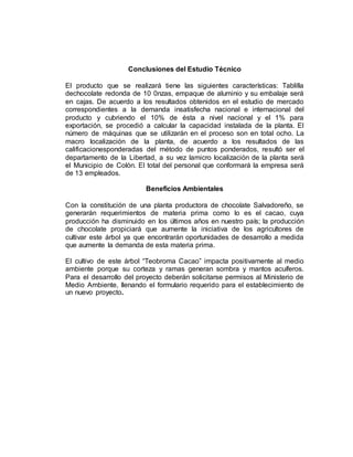 Conclusiones del Estudio Técnico
El producto que se realizará tiene las siguientes características: Tablilla
dechocolate redonda de 10 0nzas, empaque de aluminio y su embalaje será
en cajas. De acuerdo a los resultados obtenidos en el estudio de mercado
correspondientes a la demanda insatisfecha nacional e internacional del
producto y cubriendo el 10% de ésta a nivel nacional y el 1% para
exportación, se procedió a calcular la capacidad instalada de la planta. El
número de máquinas que se utilizarán en el proceso son en total ocho. La
macro localización de la planta, de acuerdo a los resultados de las
calificacionesponderadas del método de puntos ponderados, resultó ser el
departamento de la Libertad, a su vez lamicro localización de la planta será
el Municipio de Colón. El total del personal que conformará la empresa será
de 13 empleados.
Beneficios Ambientales
Con la constitución de una planta productora de chocolate Salvadoreño, se
generarán requerimientos de materia prima como lo es el cacao, cuya
producción ha disminuido en los últimos años en nuestro país; la producción
de chocolate propiciará que aumente la iniciativa de los agricultores de
cultivar este árbol ya que encontrarán oportunidades de desarrollo a medida
que aumente la demanda de esta materia prima.
El cultivo de este árbol “Teobroma Cacao” impacta positivamente al medio
ambiente porque su corteza y ramas generan sombra y mantos acuíferos.
Para el desarrollo del proyecto deberán solicitarse permisos al Ministerio de
Medio Ambiente, llenando el formulario requerido para el establecimiento de
un nuevo proyecto.
 