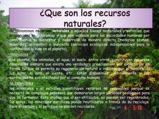 Se denominan recursos naturales a aquellos bienes materiales y servicios que
proporciona la naturaleza y que son valiosos para las sociedades humanas por
contribuir a su bienestar y desarrollo de manera directa (materias primas,
minerales, alimentos) o indirecta (servicios ecológicos indispensables para la
continuidad la vida en el planeta).
renovables
Las plantas, los animales, el agua, el suelo, entre otros, constituyen recursos
renovables siempre que exista una verdadera preocupación por explotarlos en
forma tal que se permita su regeneración natural o inducida por el hombre; la
luz solar, el aire, el viento, etc., están disponibles continuamente y sus
cantidades no son afectadas por el consumo humano
no renovables
los minerales y el petróleo constituyen recursos no renovables porque se
necesitó de complejos procesos que demoraron largos períodos geológicos para
que se formaran. Esto implica que al ser utilizados, no puedan ser regenerados.
De estos, los minerales metálicos puede reutilizarse a través de su reciclaje.
Pero el carbón y el petróleo no pueden reciclarse.
 