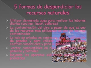    Utilizar demasiada agua para realizar las labores
    diarias (cocinar, lavar, bañarse)
   La contaminación del aire a pesar de que es uno
    de los recursos mas utilizados es uno de los mas
    contaminados
   La tala de arboles es constante para la utilización
    de papeles y para utilizar los espacios como
    centros comerciales y para la ganadería
    verter combustibles en ríos o quebradas como
    gasolina y petróleo
   Dejando los aparatos eléctricos enchufados o
    prendidos
 