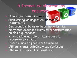    No arrojar basuras a los ríos
   Purificar aguas negras en plantas de
    tratamiento
   Sembrando arboles en la orilla de los ríos
   No verter desechos químicos ni combustibles
    en ríos o quebradas
   Ahorrando agua solo utilizarla para lo
    necesario y estricto
   Evitar el uso de productos químicos
   Utilizar menos petróleo y sus derivados
   Utilizar filtros en las industrias
 