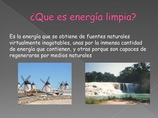 Es la energía que se obtiene de fuentes naturales
virtualmente inagotables, unas por la inmensa cantidad
de energía que contienen, y otras porque son capaces de
regenerarse por medios naturales
 