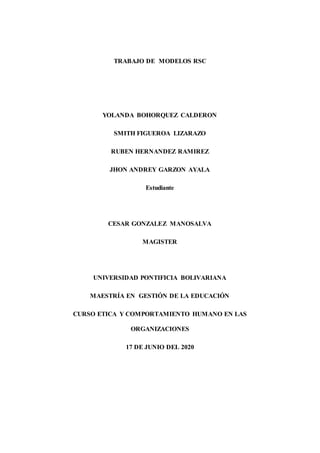 TRABAJO DE MODELOS RSC
YOLANDA BOHORQUEZ CALDERON
SMITH FIGUEROA LIZARAZO
RUBEN HERNANDEZ RAMIREZ
JHON ANDREY GARZON AYALA
Estudiante
CESAR GONZALEZ MANOSALVA
MAGISTER
UNIVERSIDAD PONTIFICIA BOLIVARIANA
MAESTRÍA EN GESTIÓN DE LA EDUCACIÓN
CURSO ETICA Y COMPORTAMIENTO HUMANO EN LAS
ORGANIZACIONES
17 DE JUNIO DEL 2020
 