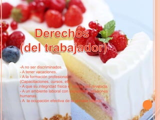 -A no ser discriminados.
- A tener vacaciones.
- A la formación profesional
(Capacitaciones, cursos, etc.
- A que su integridad física e intima sea revelada.
- A un ambiente laboral con excelentes relaciones
humanas.
- A la ocupación efectiva de la jornada laboral.

 