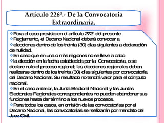 Artículo 226º.- De la Convocatoria Extraordinaria. Para el caso previsto en el artículo 272° del presente Reglamento, el Decano Nacional deberá convocar a elecciones dentro de los treinta (30) días siguientes a declaración de nulidad. En caso que en una o más regiones no se lleve a cabo la elección en la fecha establecida por la  Convocatoria, o se declare nulo el proceso regional; las elecciones regionales deben realizarse dentro de los treinta (30) días siguientes por convocatoria del Decano Nacional. Su resultado no tendrá valor para el cómputo nacional. En el caso anterior, la Junta Electoral Nacional y las Juntas Electorales Regionales correspondientes no pueden abandonar sus funciones hasta dar término a los nuevos procesos. Para todos los casos, en omisión de las convocatorias por el Decano Nacional, las convocatorias se realizarán por mandato del Juez Civil. 