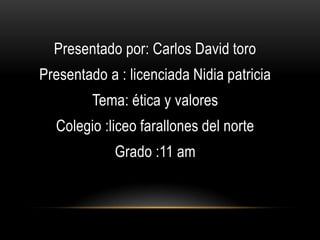 Presentado por: Carlos David toro
Presentado a : licenciada Nidia patricia
         Tema: ética y valores
  Colegio :liceo farallones del norte
             Grado :11 am
 