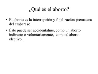 ¿Qué es el aborto?
● El aborto es la interrupción y finalización prematura
del embarazo.
● Éste puede ser accidentalme, como un aborto
indirecto o voluntariamente, como el aborto
electivo.
 
