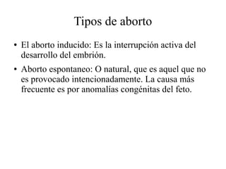 Tipos de aborto
● El aborto inducido: Es la interrupción activa del
desarrollo del embrión.
● Aborto espontaneo: O natural, que es aquel que no
es provocado intencionadamente. La causa más
frecuente es por anomalías congénitas del feto.
 