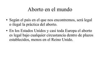 Aborto en el mundo
● Según el país en el que nos encontremos, será legal
o ilegal la práctica del aborto.
● En los Estados Unidos y casi toda Europa el aborto
es legal bajo cualquier circustancia dentro de plazos
establecidos, menos en el Reino Unido.
 