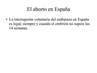 El aborto en España
● La interrupción voluntaria del embarazo en España
es legal, siempre y cuando el embrión no supere las
14 semanas.
 