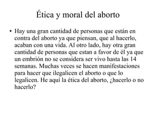 Ética y moral del aborto
● Hay una gran cantidad de personas que están en
contra del aborto ya que piensan, que al hacerlo,
acaban con una vida. Al otro lado, hay otra gran
cantidad de personas que estan a favor de él ya que
un embrión no se considera ser vivo hasta las 14
semanas. Muchas veces se hacen manifestaciones
para hacer que ilegalicen el aborto o que lo
legalicen. He aquí la ética del aborto, ¿hacerlo o no
hacerlo?
 