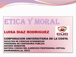 ETICA Y MORAL
LUISA DIAZ RODRIGUEZ
CORPORACION UNIVERSITARIA DE LA COSTA
FACULTAD DE CIENCIAS ECONOMICAS
PROGRAMA DE CONTADURIA PUBLICA
NOVENO SEMESTRE
MATERIA CODIGO DEL EJERCICIO PROFESIONAL-VIRTUAL
BARRANQUILLA, 2012
 