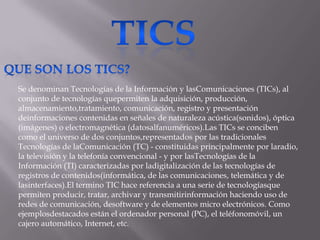 Se denominan Tecnologías de la Información y lasComunicaciones (TICs), al
conjunto de tecnologías quepermiten la adquisición, producción,
almacenamiento,tratamiento, comunicación, registro y presentación
deinformaciones contenidas en señales de naturaleza acústica(sonidos), óptica
(imágenes) o electromagnética (datosalfanuméricos).Las TICs se conciben
como el universo de dos conjuntos,representados por las tradicionales
Tecnologías de laComunicación (TC) - constituidas principalmente por laradio,
la televisión y la telefonía convencional - y por lasTecnologías de la
Información (TI) caracterizadas por ladigitalización de las tecnologías de
registros de contenidos(informática, de las comunicaciones, telemática y de
lasinterfaces).El termino TIC hace referencia a una serie de tecnologíasque
permiten producir, tratar, archivar y transmitirinformación haciendo uso de
redes de comunicación, desoftware y de elementos micro electrónicos. Como
ejemplosdestacados están el ordenador personal (PC), el teléfonomóvil, un
cajero automático, Internet, etc.
 