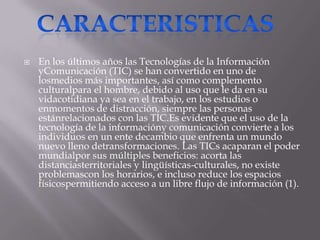    En los últimos años las Tecnologías de la Información
    yComunicación (TIC) se han convertido en uno de
    losmedios más importantes, así como complemento
    culturalpara el hombre, debido al uso que le da en su
    vidacotidiana ya sea en el trabajo, en los estudios o
    enmomentos de distracción, siempre las personas
    estánrelacionados con las TIC.Es evidente que el uso de la
    tecnología de la informacióny comunicación convierte a los
    individuos en un ente decambio que enfrenta un mundo
    nuevo lleno detransformaciones. Las TICs acaparan el poder
    mundialpor sus múltiples beneficios: acorta las
    distanciasterritoriales y lingüísticas-culturales, no existe
    problemascon los horarios, e incluso reduce los espacios
    físicospermitiendo acceso a un libre flujo de información (1).
 