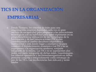 .
   Desde Tiempos, los criterios de éxito para una
    organizacióno empresa dependen cada vez en gran
    medida de sucapacidad para adaptarse a las innovaciones
    tecnológicas yde su habilidad para saber explotarlas en su
    propiobeneficio.La utilización de las Tecnologías de la
    Información y de lasComunicaciones (TICs) está
    contribuyendo al cambio decultura corporativa e
    institucional y está dando lugar a unanueva vía para
    construir el fortalecimiento económico.Las TICs no se
    superponen a la organización moderna, sonparte
    integrante de la misma. Las TICs no se superponen alas
    redes, son parte integrante de dichas redes. Lasestrategias,
    los criterios operativos y las fórmulasorganizativas deben
    pensarse conjunta e integradamente conla estrategia de
    uso de las TICs. Las incoherencias han sido,son y serán
    fatales
 