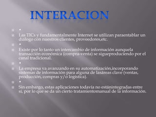    •
   Las TICs y fundamentalmente Internet se utilizan paraentablar un
    diálogo con nuestros clientes, proveedores,etc.
   •
   Existe por lo tanto un intercambio de información aunquela
    transacción económica (compra-venta) se sigueproduciendo por el
    canal tradicional.
   •
   La empresa va avanzando en su automatización,incorporando
    sistemas de información para alguna de lasáreas clave (ventas,
    producción, compras y/o logística).
   •
   Sin embargo, estas aplicaciones todavía no estánintegradas entre
    sí, por lo que se da un cierto tratamientomanual de la información.
 