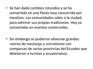 Se han dado cambios rotundos y se ha convertido en una fiesta muy concurrida por mestizos. Las comunidades salen a la ciudad, para admirar sus propias tradiciones. Hoy ya convertidas en eventos comerciales.  Sin embargo se pudieron observar grandes rastros de mestizaje y sincretismo con comparsas de varias provincias del Ecuador que deleitaron a turistas y ecuatorianos.  