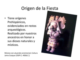 Origen de la Fiesta Tiene orígenes Prehispánicos, evidenciados en restos arqueológicos. Realizado por nuestros ancestros en honor a sus dioses naturales y místicos. Músico con atuendo ceremonial, Cultura Jama Coaque (350ª.C.-400d.C.) 