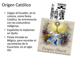 Origen Católico Llegan al Ecuador, en la colonia, como fiesta Católica. Se entremezcla con las costumbres indígenas. Españoles la implantan en Quito. Fiesta iniciada en Bélgica, para recordar el sacramento de la Eucaristía, en el siglo XIII. 