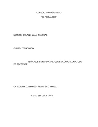 COLEGIO PRIVADO MIXTO
“EL FORMADOR”
NOMBRE. EULALIA JUAN PASCUAL
CURSO TECNOLOGIA
TEMA. QUE ES HARDWARE, QUE ES CONPUTACION, QUE
ES SOFTWARE.
CATEDRÁTICO. DIMINGO FRANCISCO MIGEL.
CICLO ESCOLAR 2015
 
