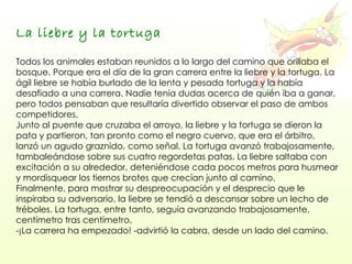 La liebre y la tortuga   Todos los animales estaban reunidos a lo largo del camino que orillaba el bosque. Porque era el día de la gran carrera entre la liebre y la tortuga. La ágil liebre se había burlado de la lenta y pesada tortuga y la había desafiado a una carrera. Nadie tenía dudas acerca de quién iba a ganar, pero todos pensaban que resultaría divertido observar el paso de ambos competidores.  Junto al puente que cruzaba el arroyo, la liebre y la tortuga se dieron la pata y partieron, tan pronto como el negro cuervo, que era el árbitro, lanzó un agudo graznido, como señal. La tortuga avanzó trabajosamente, tambaleándose sobre sus cuatro regordetas patas. La liebre saltaba con excitación a su alrededor, deteniéndose cada pocos metros para husmear y mordisquear los tiernos brotes que crecían junto al camino.  Finalmente, para mostrar su despreocupación y el desprecio que le inspiraba su adversario, la liebre se tendió a descansar sobre un lecho de tréboles. La tortuga, entre tanto, seguía avanzando trabajosamente, centímetro tras centímetro.  -¡La carrera ha empezado! -advirtió la cabra, desde un lado del camino.  