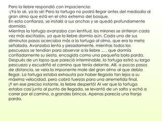 Pero la liebre respondió con impaciencia:  -¡Ya lo sé, ya lo sé! Pero la tortuga no podrá llegar antes del mediodía al gran olmo que está en el otro extremo del bosque.  En esta confianza, se instaló a sus anchas y se quedó profundamente dormida.  Mientras la tortuga avanzaba con lentitud, los mirones se sintieron cada vez más excitados, ya que la liebre dormía aún. Cada uno de sus diminutos pasos acercaba más a la tortuga al olmo, que era la meta señalada. Avanzaba lenta y pesadamente, mientras todos los pescuezos se tendían para observar a la liebre ... , que dormía confiadamente su siesta, encogida como una pequeña bola parda.  Después de un lapso que pareció interminable, la tortuga estiró su largo pescuezo y escudriñó el camino que tenía delante. Allí, a pocos pasos de distancia, se veía la imponente mole del gran olmo al que debía llegar. La tortuga estaba exhausta por haber llegado tan lejos a su máxima velocidad, pero cobró fuerzas para una arremetida final.  ¡Y en ese preciso instante, la liebre despertó! Al ver que la tortuga estaba casi junto al punto de llegada, se levantó de un salto y echó a correr por el camino, a grandes brincos. Apenas parecía una franja parda.  