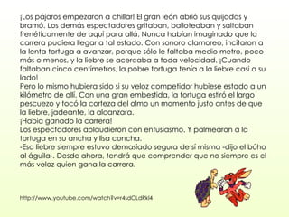¡Los pájaros empezaron a chillar! El gran león abrió sus quijadas y bramó. Los demás espectadores gritaban, bailoteaban y saltaban frenéticamente de aquí para allá. Nunca habían imaginado que la carrera pudiera llegar a tal estado. Con sonoro clamoreo, incitaron a la lenta tortuga a avanzar, porque sólo le faltaba medio metro, poco más o menos, y la liebre se acercaba a toda velocidad. ¡Cuando faltaban cinco centímetros, la pobre tortuga tenía a la liebre casi a su lado!  Pero lo mismo hubiera sido si su veloz competidor hubiese estado a un kilómetro de allí. Con una gran embestida, la tortuga estiró el largo pescuezo y tocó la corteza del olmo un momento justo antes de que la liebre, jadeante, la alcanzara.  ¡Había ganado la carrera!  Los espectadores aplaudieron con entusiasmo. Y palmearon a la tortuga en su ancha y lisa concha.  -Esa liebre siempre estuvo demasiado segura de sí misma -dijo el búho al águila-. Desde ahora, tendrá que comprender que no siempre es el más veloz quien gana la carrera. http://www.youtube.com/watch?v=r4sdCLdRkl4 