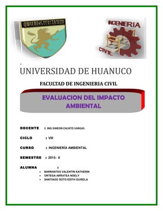 UNIVERSIDAD DE HUANUCO
+
DOCENTE : ING.SIMEON CALIXTO VARGAS
CICLO : VIII
CURSO : INGENIERÍA AMBIENTAL
SEMESTRE : 2015- 0
ALUMNA :
• BARRANTES VALENTIN KATHERIN
• ORTEGA ARRATEA NOELY
• SANTIAGO SOTO EDITH GUISELA
FACULTAD DE INGENIERIA CIVIL
EVALUACION DEL IMPACTO
AMBIENTAL
 