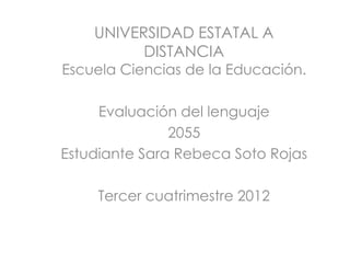 UNIVERSIDAD ESTATAL A
          DISTANCIA
Escuela Ciencias de la Educación.

     Evaluación del lenguaje
               2055
Estudiante Sara Rebeca Soto Rojas

     Tercer cuatrimestre 2012
 