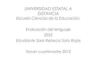 UNIVERSIDAD ESTATAL A
          DISTANCIA
Escuela Ciencias de la Educación.

     Evaluación del lenguaje
               2055
Estudiante Sara Rebeca Soto Rojas

    Tercer cuatrimestre 2012
 