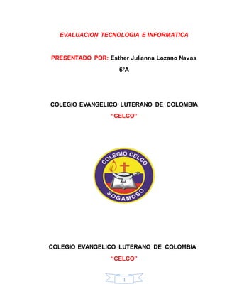 EVALUACION TECNOLOGIA E INFORMATICA 
PRESENTADO POR: Esther Julianna Lozano Navas 
6°A 
COLEGIO EVANGELICO LUTERANO DE COLOMBIA 
“CELCO” 
COLEGIO EVANGELICO LUTERANO DE COLOMBIA 
“CELCO” 
1 
 