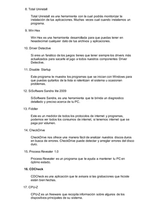 8. Total Uninstall
Total Uninstall es una herramienta con la cual podrás monitorizar la
instalación de tus aplicaciones. Muchas veces cual cuando instalamos un
programa.
9. Win Hex
Win Hex es una herramienta desarrollada para que puedas tener en
hexadecimal cualquier dato de tus archivos y aplicaciones.
10. Driver Detective
Si eres un fanático de los juegos tienes que tener siempre los drivers más
actualizados para sacarle el jugo a todos nuestros componentes Driver
Detective.
11. Disable Startup
Este programa te muestra los programas que se inician con Windows para
que puedas quitarlos de la lista si ralentizan el sistema u ocasionan
problemas.
12. SiSoftware Sandra lite 2009
SiSoftware Sandra, es una herramienta que te brinda un diagnostico
detallado y preciso acerca de tu PC.
13. Fiddler
Este es un medidor de todos los protocolos de internet y programas,
podemos ver todos los consumos de internet, si tenemos internet que se
paga por volumen.
14. CheckDrive
CheckDrive nos ofrece una manera fácil de analizar nuestros discos duros
en busca de errores. CheckDrive puede detectar y arreglar errores del disco
duro.
15. Process Revealer 1.0
Process Revealer es un programa que te ayuda a mantener tu PC en
óptimo estado.
16. CDCheck
CDCheck es una aplicación que te avisara si las grabaciones que hiciste
están bien hechas.
17. CPU-Z
CPU-Z es un freeware que recopila información sobre algunos de los
dispositivos principales de su sistema.
 