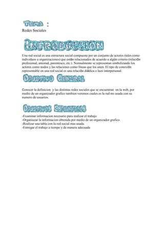 Redes Sociales
Una red social es una estructura social compuesta por un conjunto de actores (tales como
individuos u organizaciones) que están relacionados de acuerdo a algún criterio (relación
profesional, amistad, parentesco, etc.). Normalmente se representan simbolizando los
actores como nodos y las relaciones como líneas que los unen. El tipo de conexión
representable en una red social es una relación diádica o lazo interpersonal.
Conocer la definicion y las distintas redes sociales que se encuentran en la web, por
medio de un organizador grafico tambien veremos cuales es la red ms usada con su
numero de usuarios.
-Examinar informacion necesario para realizar el trabajo
-Organiuzar la informacion obtenida por medio de un organizador grafico.
-Realizar una tabla con la red social mas usada.
-Entregar el trabajo a tiempo y de manera adecuada
 