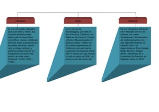 Instagram twitter
es una red social y aplicación
para subir fotos y videos. Sus
usuarios también pueden
aplicar efectos fotográficos
como filtros, marcos, similitudes
térmicas, áreas subyacentes en
las bases cóncavas, colores
retro y vintage (antiguo), y
posteriormente compartir las
fotografías en la misma red
social o en otras como
Facebook, Tumblr, Flickr y
Twitter.
es un servicio de
microblogging, con sede en
San Francisco, California, con
filiales en San Antonio (Texas)
y Boston (Massachusetts) en
Estados Unidos. Twitter, Inc.
fue creado originalmente en
California, pero está bajo la
jurisdicción de Delaware desde
2007.5 Desde que Jack Dorsey
lo creó en marzo de 2006, y lo
lanzó en julio del mismo año.
snapchat
Es una red social y aplicación
móvil dedicada al envío de
archivos, los cuales
"desaparecen" del dispositivo
del destinatario entre uno y
diez segundos después de
haberlos visto. Fue
desarrollada por Evan Spiegel,
Bobby Murphy y Reggie
Brown, estudiantes de la
Universidad de Stanford, en
Estados Unidos, en 2010.
 